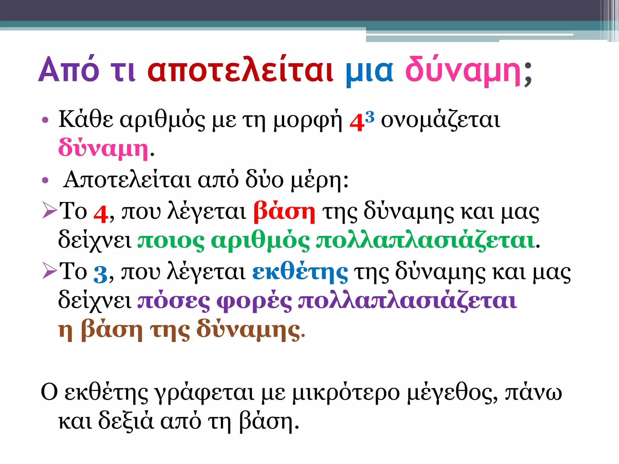 Από τι αποτελείται μια δύναμη;
• Κάζε αξηζκόο κε ηε κνξθή 43 νλνκάδεηαη
  δύλακε.
• Απνηειείηαη από δύν κέξε:
Τν 4, πνπ ιέγεηαη βάζε ηεο δύλακεο θαη καο
  δείρλεη ποηος αρηζκός ποιιαπιαζηάδεηαη.
Τν 3, πνπ ιέγεηαη εθζέηες ηεο δύλακεο θαη καο
  δείρλεη πόζες θορές ποιιαπιαζηάδεηαη
  ε βάζε ηες δύλακες.

Ο εθζέηεο γξάθεηαη κε κηθξόηεξν κέγεζνο, πάλω
 θαη δεμηά από ηε βάζε.
 