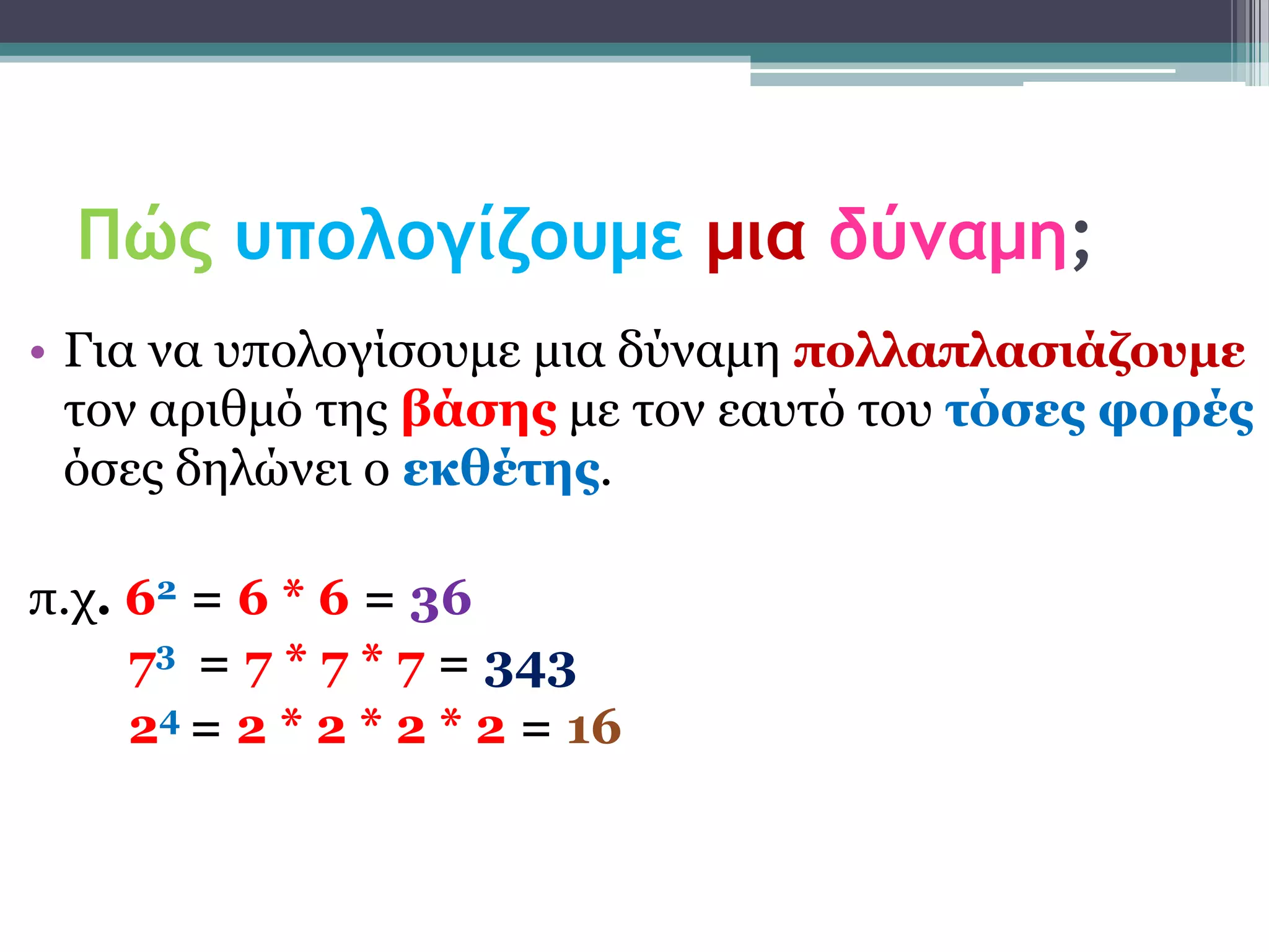 Πώς υπολογίζουμε μια δύναμη;
• Γηα λα ππνινγίζνπκε κηα δύλακε ποιιαπιαζηάδοσκε
  ηνλ αξηζκό ηεο βάζες κε ηνλ εαπηό ηνπ ηόζες θορές
  όζεο δειώλεη ν εθζέηες.

π.ρ. 62 = 6 * 6 = 36
     73 = 7 * 7 * 7 = 343
     24 = 2 * 2 * 2 * 2 = 16
 
