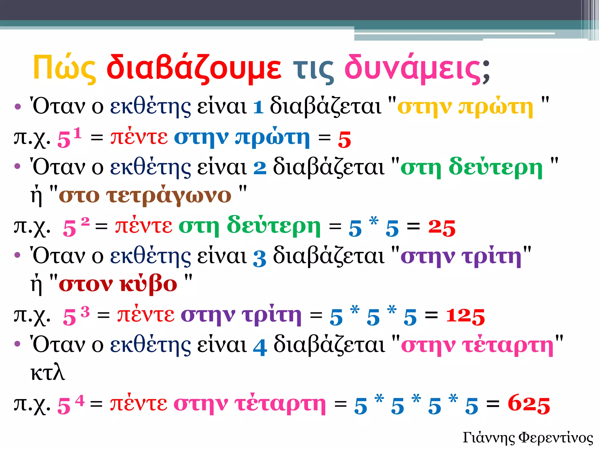 Πώς διαβάζουμε τις δυνάμεις;
• Όηαλ ν εθζέηεο είλαη 1 δηαβάδεηαη "ζηελ πρώηε "
π.ρ. 5¹ = πέληε ζηελ πρώηε = 5
• Όηαλ ν εθζέηεο είλαη 2 δηαβάδεηαη "ζηε δεύηερε "
  ή "ζηο ηεηράγωλο "
π.ρ. 5 2 = πέληε ζηε δεύηερε = 5 * 5 = 25
• Όηαλ ν εθζέηεο είλαη 3 δηαβάδεηαη "ζηελ ηρίηε"
  ή "ζηολ θύβο "
π.ρ. 5 3 = πέληε ζηελ ηρίηε = 5 * 5 * 5 = 125
• Όηαλ ν εθζέηεο είλαη 4 δηαβάδεηαη "ζηελ ηέηαρηε"
  θηι
π.ρ. 5 4 = πέληε ζηελ ηέηαρηε = 5 * 5 * 5 * 5 = 625
                                         Γηάλλεο Φεξεληίλνο
 