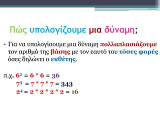 Πώς υπολογίζουμε μια δύναμη;
• Γηα λα ππνινγίζνπκε κηα δύλακε ποιιαπιαζηάδοσκε
  ηνλ αξηζκό ηεο βάζες κε ηνλ εαπηό ηνπ ηόζες θορές
  όζεο δειώλεη ν εθζέηες.

π.ρ. 62 = 6 * 6 = 36
     73 = 7 * 7 * 7 = 343
     24 = 2 * 2 * 2 * 2 = 16
 