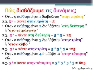 Πώς διαβάζουμε τις δυνάμεις;
• Όηαλ ν εθζέηεο είλαη 1 δηαβάδεηαη "ζηελ πρώηε "
π.ρ. 5¹ = πέληε ζηελ πρώηε = 5
• Όηαλ ν εθζέηεο είλαη 2 δηαβάδεηαη "ζηε δεύηερε "
  ή "ζηο ηεηράγωλο "
π.ρ. 5 2 = πέληε ζηε δεύηερε = 5 * 5 = 25
• Όηαλ ν εθζέηεο είλαη 3 δηαβάδεηαη "ζηελ ηρίηε"
  ή "ζηολ θύβο "
π.ρ. 5 3 = πέληε ζηελ ηρίηε = 5 * 5 * 5 = 125
• Όηαλ ν εθζέηεο είλαη 4 δηαβάδεηαη "ζηελ ηέηαρηε"
  θηι
π.ρ. 5 4 = πέληε ζηελ ηέηαρηε = 5 * 5 * 5 * 5 = 625
                                         Γηάλλεο Φεξεληίλνο
 