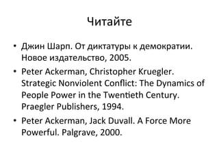Читайте	
 
•  Джин	
 Шарп.	
 От	
 диктатуры	
 к	
 демократии.	
 
   Новое	
 издательство,	
 2005.	
 
•  Peter	
 Ackerman,	
 Christopher	
 Kruegler.	
 
   Strategic	
 Nonviolent	
 Conﬂict:	
 The	
 Dynamics	
 of	
 
   People	
 Power	
 in	
 the	
 Twen†eth	
 Century.	
 
   Praegler	
 Publishers,	
 1994.	
 
•  Peter	
 Ackerman,	
 Jack	
 Duvall.	
 A	
 Force	
 More	
 
   Powerful.	
 Palgrave,	
 2000.	
 
 