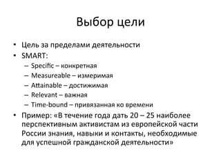 Выбор	
 цели	
 
•  Цель	
 за	
 пределами	
 деятельности	
 
•  SMART:	
 
    –  Speciﬁc	
 –	
 конкретная	
 
    –  Measureable	
 –	
 измеримая	
 
    –  Aiainable	
 –	
 достижимая	
 
    –  Relevant	
 –	
 важная	
 
    –  Time-­‐bound	
 –	
 привязанная	
 ко	
 времени	
 
•  Пример:	
 «В	
 течение	
 года	
 дать	
 20	
 –	
 25	
 наиболее	
 
   перспективным	
 активистам	
 из	
 европейской	
 части	
 
   России	
 знания,	
 навыки	
 и	
 контакты,	
 необходимые	
 
   для	
 успешной	
 гражданской	
 деятельности»	
 
 
