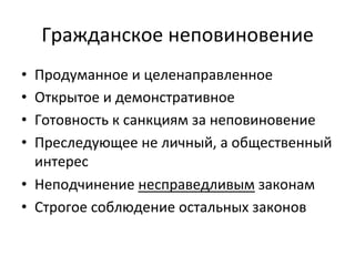 Гражданское	
 неповиновение	
 
•  Продуманное	
 и	
 целенаправленное	
 
•  Открытое	
 и	
 демонстративное	
 
•  Готовность	
 к	
 санкциям	
 за	
 неповиновение	
 
•  Преследующее	
 не	
 личный,	
 а	
 общественный	
 
   интерес	
 
•  Неподчинение	
 несправедливым	
 законам	
 
•  Строгое	
 соблюдение	
 остальных	
 законов	
 
 
