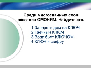 Среди многозначных слов
оказался ОМОНИМ. Найдите его.
     1.Запереть дом на КЛЮЧ
     2.Гаечный КЛЮЧ
     3.Вода бьет КЛЮЧОМ
     4.КЛЮЧ к шифру
 