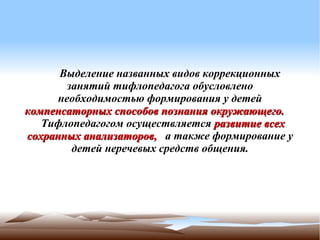     Выделение названных видов коррекционных
        занятий тифлопедагога обусловлено
      необходимостью формирования у детей
компенсаторных способов познания окружающего.
   Тифлопедагогом осуществляется развитие всех
сохранных анализаторов, а также формирование у
         детей неречевых средств общения.
 