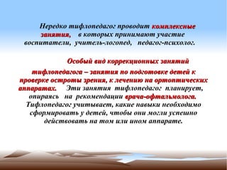 Нередко тифлопедагог проводит комплексные
       

     занятия, в которых принимают участие
 воспитатели, учитель-логопед, педагог-психолог.

             Особый вид коррекционных занятий
    тифлопедагога – занятия по подготовке детей к
проверке остроты зрения, к лечению на ортоптических
аппаратах. Эти занятия тифлопедагог планирует,
   опираясь на рекомендации врача-офтальмолога.
  Тифлопедагог учитывает, какие навыки необходимо
   сформировать у детей, чтобы они могли успешно
       действовать на том или ином аппарате.
                          
 