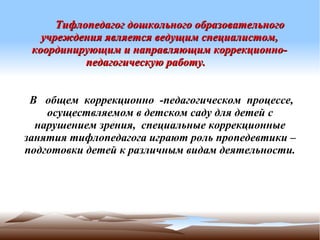 Тифлопедагог дошкольного образовательного
   учреждения является ведущим специалистом,
 координирующим и направляющим коррекционно-
           педагогическую работу.


 В общем коррекционно -педагогическом процессе,
    осуществляемом в детском саду для детей с
  нарушением зрения, специальные коррекционные
занятия тифлопедагога играют роль пропедевтики –
подготовки детей к различным видам деятельности.
 