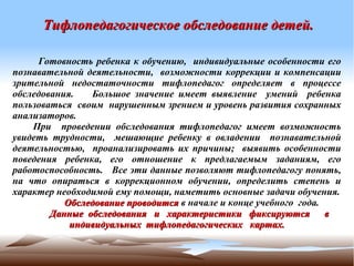  Тифлопедагогическое обследование детей.


     Готовность ребенка к обучению, индивидуальные особенности его
      
познавательной деятельности, возможности коррекции и компенсации
зрительной недостаточности тифлопедагог определяет в процессе
обследования.   Большое значение имеет выявление умений ребенка
пользоваться своим нарушенным зрением и уровень развития сохранных
анализаторов.
    При проведении обследования тифлопедагог имеет возможность
увидеть трудности, мешающие ребенку в овладении познавательной
деятельностью, проанализировать их причины; выявить особенности
поведения ребенка, его отношение к предлагаемым заданиям, его
работоспособность. Все эти данные позволяют тифлопедагогу понять,
на что опираться в коррекционном обучении, определить степень и
характер необходимой ему помощи, наметить основные задачи обучения.
           Обследование проводится в начале и конце учебного года.
        Данные обследования и характеристики фиксируются           в
            индивидуальных тифлопедагогических картах.
 