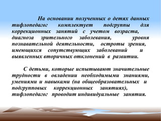          На основании полученных о детях данных
тифлопедагог    комплектует    подгруппы     для
коррекционных занятий с учетом возраста,
диагноза зрительного заболевания,         уровня
познавательной деятельности, остроты зрения,
имеющихся сопутствующих заболеваний          и
выявленных вторичных отклонений в развитии.

    С детьми, которые испытывают значительные
трудности в овладении необходимыми знаниями,
умениями и навыками (на общеобразовательных и
подгрупповых коррекционных занятиях),
тифлопедагог проводит индивидуальные занятия.
 