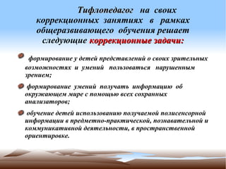              

            Тифлопедагог на своих
   коррекционных занятиях в рамках
   общеразвивающего обучения решает
    следующие коррекционные задачи:
 формирование у детей представлений о своих зрительных
возможностях и умений пользоваться нарушенным
зрением;
 формирование умений получать информацию об
окружающем мире с помощью всех сохранных
анализаторов;
 обучение детей использованию получаемой полисенсорной
информации в предметно-практической, познавательной и
коммуникативной деятельности, в пространственной
ориентировке.
 