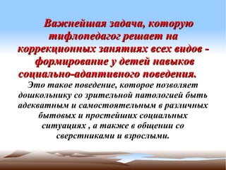 Важнейшая задача, которую
      тифлопедагог решает на
коррекционных занятиях всех видов -
   формирование у детей навыков
социально-адаптивного поведения.
  Это такое поведение, которое позволяет
дошкольнику со зрительной патологией быть
адекватным и самостоятельным в различных
     бытовых и простейших социальных
      ситуациях , а также в общении со
         сверстниками и взрослыми.
 