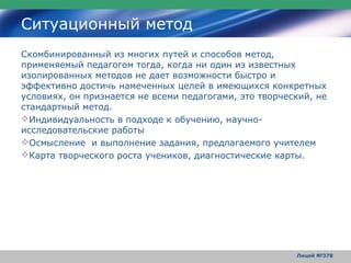 Ситуационный метод
Скомбинированный из многих путей и способов метод,
применяемый педагогом тогда, когда ни один из известных
изолированных методов не дает возможности быстро и
эффективно достичь намеченных целей в имеющихся конкретных
условиях, он признается не всеми педагогами, это творческий, не
стандартный метод.
Индивидуальность в подходе к обучению, научно-
исследовательские работы
Осмысление и выполнение задания, предлагаемого учителем
Карта творческого роста учеников, диагностические карты.




                                                        Лицей №378
 