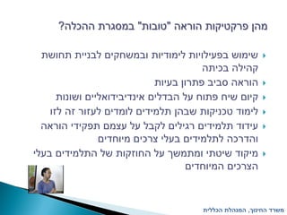 ‫מהן פרקטיקות הוראה "טובות" במסגרת ההכלה?‬

  ‫שימוש בפעילויות לימודיות ובמשחקים לבניית תחושת‬         ‫‪‬‬
                                        ‫קהילה בכיתה‬
                             ‫הוראה סביב פתרון בעיות‬      ‫‪‬‬
      ‫קיום שיח פתוח על הבדלים אינדיבידואליים ושונות‬      ‫‪‬‬
    ‫לימוד טכניקות שבהן תלמידים לומדים לעזור זה לזו‬       ‫‪‬‬
  ‫עידוד תלמידים רגילים לקבל על עצמם תפקידי הוראה‬         ‫‪‬‬
                ‫והדרכה לתלמידים בעלי צרכים מיוחדים‬
‫מיקוד שיטתי ומתמשך על החוזקות של התלמידים בעלי‬           ‫‪‬‬
                                    ‫הצרכים המיוחדים‬


                                      ‫משרד החינוך, המנהלת הכללית‬
 