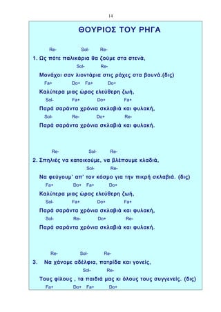 14


                   ΘΟΥΡΙΟΣ ΤΟΥ ΡΗΓΑ

        Re-            Sol-           Re-
1. Ως πότε παλικάρια θα ζούμε στα στενά,
                  Sol-                Re-
     Μονάχοι σαν λιοντάρια στις ράχες στα βουνά.(δις)
      Fa+        Do+     Fa+                Do+
     Καλύτερα μιας ώρας ελεύθερη ζωή,
       Sol-      Fa+                 Do+          Fa+
     Παρά σαράντα χρόνια σκλαβιά και φυλακή,
      Sol-       Re-             Do+              Re-
     Παρά σαράντα χρόνια σκλαβιά και φυλακή.




          Re-                 Sol-          Re-
2. Σπηλιές να κατοικούμε, να βλέπουμε κλαδιά,
                          Sol-              Re-
     Να φεύγουμ’ απ’ τον κόσμο για την πικρή σκλαβιά. (δις)
       Fa+       Do+      Fa+               Do+
     Καλύτερα μιας ώρας ελεύθερη ζωή,
       Sol-      Fa+                 Do+          Fa+
     Παρά σαράντα χρόνια σκλαβιά και φυλακή,
       Sol-      Re-                 Do+          Re-
     Παρά σαράντα χρόνια σκλαβιά και φυλακή.




         Re-           Sol-            Re-
3.    Να χάνομε αδέλφια, πατρίδα και γονείς,
                        Sol-               Re-
     Τους φίλους , τα παιδιά μας κι όλους τους συγγενείς. (δις)
       Fa+       Do+      Fa+               Do+
 