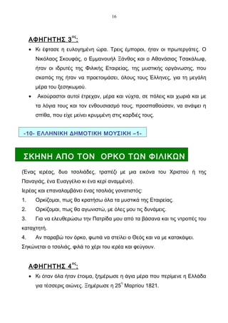 16



                        ος
     ΑΦΗΓΗΤΗΣ 3 :
     • Κι έφτασε η ευλογημένη ώρα. Τρεις έμποροι, ήταν οι πρωτεργάτες. Ο
         Νικόλαος Σκουφάς, ο Εμμανουήλ Ξάνθος και ο Αθανάσιος Τσακάλωφ,
         ήταν οι ιδρυτές της Φιλικής Εταιρείας, της μυστικής οργάνωσης, που
         σκοπός της ήταν να προετοιμάσει, όλους τους Έλληνες, για τη μεγάλη
         μέρα του ξεσηκωμού.
     •   Ακούραστοι αυτοί έτρεχαν, μέρα και νύχτα, σε πόλεις και χωριά και με
         τα λόγια τους και τον ενθουσιασμό τους, προσπαθούσαν, να ανάψει η
         σπίθα, που είχε μείνει κρυμμένη στις καρδιές τους.


-10- ΕΛΛΗΝΙΚΗ ΔΗΜΟΤΙΚΗ ΜΟΥΣΙΚΗ –1-



ΣΚΗΝΗ ΑΠΟ ΤΟΝ ΟΡΚΟ ΤΩΝ ΦΙΛΙΚΩΝ
(Ένας ιερέας, δυο τσολιάδες, τραπέζι με μια εικόνα του Χριστού ή της
Παναγιάς, ένα Ευαγγέλιο κι ένα κερί αναμμένο).
Ιερέας και επαναλαμβάνει ένας τσολιάς γονατιστός:
1.       Ορκίζομαι, πως θα κρατήσω όλα τα μυστικά της Εταιρείας.
2.       Ορκίζομαι, πως θα αγωνιστώ, με όλες μου τις δυνάμεις.
3.       Για να ελευθερώσω την Πατρίδα μου από τα βάσανα και τις ντροπές του
καταχτητή.
4.       Αν παραβώ τον όρκο, φωτιά να στείλει ο Θεός και να με κατακάψει.
Σηκώνεται ο τσολιάς, φιλά το χέρι του ιερέα και φεύγουν.

                        ος
     ΑΦΗΓΗΤΗΣ 4 :
     • Κι όταν όλα ήταν έτοιμα, ξημέρωσε η άγια μέρα που περίμενε η Ελλάδα
                                              η
         για τέσσερις αιώνες. Ξημέρωσε η 25 Μαρτίου 1821.
 