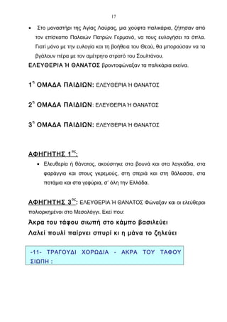 17

•       Στο μοναστήρι της Αγίας Λαύρας, μια χούφτα παλικάρια, ζήτησαν από
        τον επίσκοπο Παλαιών Πατρών Γερμανό, να τους ευλογήσει τα όπλα.
        Γιατί μόνο με την ευλογία και τη βοήθεια του Θεού, θα μπορούσαν να τα
        βγάλουν πέρα με τον αμέτρητο στρατό του Σουλτάνου.
ΕΛΕΥΘΕΡΙΑ Ή ΘΑΝΑΤΟΣ βροντοφώναξαν τα παλικάρια εκείνα.

    η
1 ΟΜΑΔΑ ΠΑΙΔΙΩΝ: ΕΛΕΥΘΕΡΙΑ Ή ΘΑΝΑΤΟΣ

    η
2 ΟΜΑΔΑ ΠΑΙΔΙΩΝ : ΕΛΕΥΘΕΡΙΑ Ή ΘΑΝΑΤΟΣ

    η
3 ΟΜΑΔΑ ΠΑΙΔΙΩΝ: ΕΛΕΥΘΕΡΙΑ Ή ΘΑΝΑΤΟΣ



                      ος
ΑΦΗΓΗΤΗΣ 1 :
        • Ελευθερία ή θάνατος, ακούστηκε στα βουνά και στα λαγκάδια, στα
           φαράγγια και στους γκρεμούς, στη στεριά και στη θάλασσα, στα
           ποτάμια και στα γεφύρια, σ’ όλη την Ελλάδα.

                      ος
ΑΦΗΓΗΤΗΣ 3 : ΕΛΕΥΘΕΡΙΑ Ή ΘΑΝΑΤΟΣ Φώναξαν και οι ελεύθεροι
πολιορκημένοι στο Μεσολόγγι. Εκεί που:
Άκρα του τάφου σιωπή στο κάμπο βασιλεύει
Λαλεί πουλί παίρνει σπυρί κι η μάνα το ζηλεύει


-11-        ΤΡΑΓΟΥΔΙ       ΧΟΡΩΔΙΑ      -   ΑΚΡΑ   ΤΟΥ    ΤΑΦΟΥ
ΣΙΩΠΗ :
 