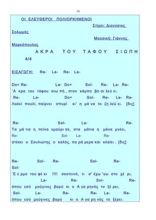 18

       ΟΙ ΕΛΕΥΘΕΡΟΙ          ΠΟΛΙΟΡΚΗΜΕΝΟΙ
                                                         Στίχοι: Διονύσιος
Σολωμός
                                                         Μουσική: Γιάννης
Μαρκόπουλος
               Α Κ Ρ Α             Τ Ο Υ         Τ Α Φ Ο Υ              Σ Ι Ω Π Η
        4/4


ΕΙΣΑΓΩΓΗ :          Re-   La-      Re-     La-


Do+ Re-                     La- Do+               Sol-        Re-      La- Re-
΄Α κρα του τάφου σιω πή , στον κάμπο βα σι λεύ ει.
Re-           La-                   Do+            Sol-       Re-       La-    Re-
Λαλεί πουλί, παίρνει        σπυρί         κι’ η μά να το ζη λεύ ει.            [δις]




Re-                              Sol-            La-                           Re-
Τα μά τια η πείνα εμαύρι σε, στα                  μάτια η      μάνα μνέει,
Re-                               Sol-     La-                   Re-
στέκει ο Σουλιώτης ο καλός, πα ρά μερα και κλαίει . {δις]




Re-             Sol-      Re-                          Sol-            Re-
Sol-
΄Ε ε ρμο του φέ κι        !!!!    σκοτεινό, τι         σ’ έχω ’γω στο χέ ρι,
                    La-                  Re-              Sol-                   Re-
όπου εσύ      μούγινες βαρύ κι ο Α γα ρηνός το ξέ ρει,
Sol-           La-                 Re-                  Re-      La-          Re-
όπου εσύ μούγινες βαρύ                   κι ο Α γα ρη νός το ξέρει.
 