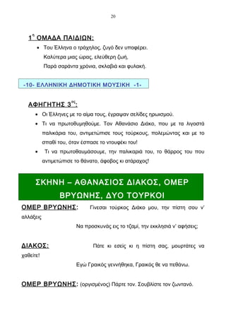 20



    η
   1 ΟΜΑΔΑ ΠΑΙΔΙΩΝ:
        • Του Έλληνα ο τράχηλος, ζυγό δεν υποφέρει.
            Καλύτερα μιας ώρας, ελεύθερη ζωή,
            Παρά σαράντα χρόνια, σκλαβιά και φυλακή.


-10- ΕΛΛΗΝΙΚΗ ΔΗΜΟΤΙΚΗ ΜΟΥΣΙΚΗ -1-


                       ος
   ΑΦΗΓΗΤΗΣ 3 :
        • Οι Έλληνες με το αίμα τους, έγραψαν σελίδες ηρωισμού.
        • Τι να πρωτοθυμηθούμε. Τον Αθανάσιο Διάκο, που με τα λιγοστά
            παλικάρια του, αντιμετώπισε τους τούρκους, πολεμώντας και με το
            σπαθί του, όταν έσπασε το ντουφέκι του!
        •    Τι να πρωτοθαυμάσουμε, την παλικαριά του, το θάρρος του που
            αντιμετώπισε το θάνατο, άφοβος κι ατάραχος!



        ΣΚΗΝΗ – ΑΘΑΝΑΣΙΟΣ ΔΙΑΚΟΣ, ΟΜΕΡ
                   ΒΡΥΩΝΗΣ, ΔΥΟ ΤΟΥΡΚΟΙ
ΟΜΕΡ ΒΡΥΩΝΗΣ:                    Γίνεσαι τούρκος Διάκο μου, την πίστη σου ν’
αλλάξεις
                            Να προσκυνάς εις το τζαμί, την εκκλησιά ν’ αφήσεις;


ΔΙΑΚΟΣ:                            Πάτε κι εσείς κι η πίστη σας, μουρτάτες να
χαθείτε!
                            Εγώ Γραικός γεννήθηκα, Γραικός θε να πεθάνω.


ΟΜΕΡ ΒΡΥΩΝΗΣ: (οργισμένος) Πάρτε τον. Σουβλίστε τον ζωντανό.
 