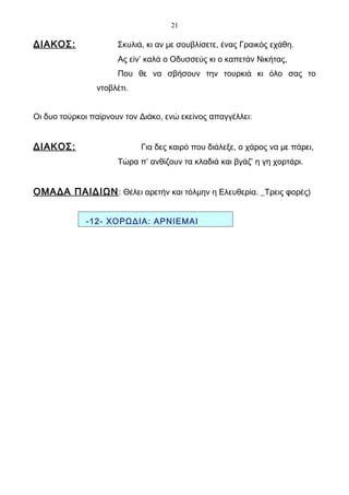 21

ΔΙΑΚΟΣ:               Σκυλιά, κι αν με σουβλίσετε, ένας Γραικός εχάθη.
                      Ας είν’ καλά ο Οδυσσεύς κι ο καπετάν Νικήτας,
                      Που θε να σβήσουν την τουρκιά κι όλο σας το
                ντοβλέτι.


Οι δυο τούρκοι παίρνουν τον Διάκο, ενώ εκείνος απαγγέλλει:


ΔΙΑΚΟΣ:                     Για δες καιρό που διάλεξε, ο χάρος να με πάρει,
                      Τώρα π’ ανθίζουν τα κλαδιά και βγάζ’ η γη χορτάρι.


ΟΜΑΔΑ ΠΑΙΔΙΩΝ : Θέλει αρετήν και τόλμην η Ελευθερία. _Τρεις φορές)


             -12- ΧΟΡΩΔΙΑ: ΑΡΝΙΕΜΑΙ
 