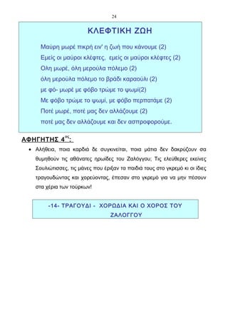 24


                         ΚΛΕΦΤΙΚΗ ΖΩΗ

     Μαύρη μωρέ πικρή ειν' η ζωή που κάνουμε (2)
     Εμείς οι μαύροι κλέφτες, εμείς οι μαύροι κλέφτες (2)
     Ολη μωρέ, όλη μερούλα πόλεμο (2)
     όλη μερούλα πόλεμο το βράδι καραούλι (2)
     με φό- μωρέ με φόβο τρώμε το ψωμί(2)
     Με φόβο τρώμε το ψωμί, με φόβο περπατάμε (2)
     Ποτέ μωρέ, ποτέ μας δεν αλλάζουμε (2)
     ποτέ μας δεν αλλάζουμε και δεν ασπροφορούμε.

               ος
ΑΦΗΓΗΤΗΣ 4 :
 • Αλήθεια, ποια καρδιά δε συγκινείται, ποια μάτια δεν δακρύζουν σα
   θυμηθούν τις αθάνατες ηρωίδες του Ζαλόγγου; Τις ελεύθερες εκείνες
   Σουλιώτισσες, τις μάνες που έριξαν τα παιδιά τους στο γκρεμό κι οι ίδιες
   τραγουδώντας και χορεύοντας, έπεσαν στο γκρεμό για να μην πέσουν
   στα χέρια των τούρκων!


        -14- ΤΡΑΓΟΥΔΙ - ΧΟΡΩΔΙΑ ΚΑΙ Ο ΧΟΡΟΣ ΤΟΥ
                                  ΖΑΛΟΓΓΟΥ
 