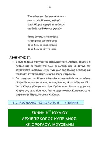 26



              Τ’ αγγελόμορφα βρέφη των τάσσουν
              στης σεπτής Παναγιάς το βωμό
              και με θάρρος λαμπρό τα πετάσουν
              στο βαθύ του Ζαλόγγου γκρεμόν.


              Τέτοιο θάνατο, τέτοια ανδρεία
              τέτοιες μάνες και τέτοιο χορό
              δε θα δουν σε καμιά ιστορία
              δε θα δουν σε κανένα καιρό.

               ος
ΑΦΗΓΗΤΗΣ 2 :
 • Σ’ αυτό το τρελό πανηγύρι του ξεσηκωμού για τη Λευτεριά, έδωσε κι η
   Κύπρος μας το παρόν της. Όλοι οι κληρικοί μας με αρχηγό τον
   αρχιεπίσκοπο Κυπριανό, είχαν γίνει μέλη της Φιλικής Εταιρείας και
   βοηθούσαν την επανάσταση, με όποιο τρόπο μπορούσαν.
 • Δεν πρόφτασαν οι Κύπριοι καλά-καλά να ξεσηκωθούν και οι τούρκοι
   έδειξαν όλη την αγριότητα τους. Από τις 9 ως τις 14 του Ιούλη του 1821,
   όλη η Κύπρος βάφτηκε στο αίμα. Πρώτοι που έβαψαν το χώμα της
   Κύπρου μας με το αίμα τους, ήταν ο αρχιεπίσκοπος Κυπριανός και οι
   μητροπολίτες Πάφου, Κιτίου και Κερύνειας.


-15- ΣΠΑΝΟΥΔΑΚΗΣ – ΧΩΡΙΣ ΛΟΓΙΑ ΙΙΙ –            -4- ΕΙΡΗΝΗ


                                  ΗΣ
                    ΣΚΗΝΗ 9            ΙΟΥΛΙΟΥ
         ΑΡΧΙΕΠΙΣΚΟΠΟΣ ΚΥΠΡΙΑΝΟΣ,
            ΚΚΙΟΡΟΓΛΟΥ, ΜΟΥΣΕΛΗΜ
 