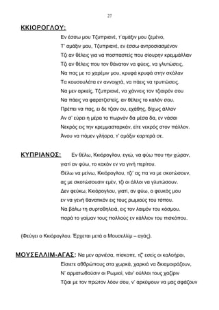 27

 ΚΚΙΟΡΟΓΛΟΥ:
                 Εν έσσω μου Τζυπριανέ, τ΄αμάξιν μου ζεμένο,
                 Τ’ αμάξιν μου, Τζυπριανέ, εν έσσω αντροσιασμένον
                 Τζι αν θέλεις για να ποσπαστείς που σίουρην κρεμμάλλαν
                 Τζι αν θέλεις που τον θάνατον να φύεις, να γλυτώσεις,
                 Να πας με το χαρέμιν μου, κρυφά κρυφά στην σκάλαν
                 Τα κουσουλάτα εν αννοιχτά, να πάεις να τρυπώσεις.
                 Να μεν αρκείς, Τζυπριανέ, να χάννεις τον τζιαιρόν σου
                 Να πάεις να φαρατζιστείς, αν θέλεις το καλόν σου.
                 Πρέπει να πας, ει δε τζιαν ου, εχάθης, δίχως άλλον
                 Αν σ’ εύρει η μέρα το πωρνόν δα μέσα δα, εν νάσαι
                 Νεκρός εις την κρεμμασταρκάν, είτε νεκρός στον πάλλον.
                 Άνου να πάμεν γλήορα, τ’ αμάξιν καρτερά σε.


 ΚΥΠΡΙΑΝΟΣ:           Εν θέλω, Κκιόρογλου, εγιώ, να φύω που την χώραν,
                 γιατί αν φύω, το κακόν εν να γινή περίτου.
                 Θέλω να μείνω, Κκιόρογλου, τζι’ ας πα να με σκοτώσουν,
                 ας με σκοτώσουσιν εμέν, τζι οι άλλοι να γλυτώσουν.
                 Δεν φεύκω, Κκιόρογλου, γιατί, αν φύω, ο φευκός μου
                 εν να γενή θανατικόν εις τους ρωμιούς του τόπου.
                 Να βάλω τη συρτοθηλειά, εις τον λαιμόν του κόσμου.
                 παρά το γαίμαν τους πολλούς εν κάλλιον του πισκόπου.


 (Φεύγει ο Κκιόρογλου. Έρχεται μετά ο Μουσελλίμ – αγάς).


ΜΟΥΣΕΛΛΙΜ-ΑΓΑΣ: Να μεν αρνιέσα, πίσκοπε, τζ’ εσείς οι καλοήροι,
                 Είσιετε αθθρώπους στα χωρκά, χαρκιά να δκιαμοιράζουν,
                 Ν’ αρματωθούσιν οι Ρωμιοί, νάν’ ούλλοι τους χαζίριν
                 Τζιαι με τον πρώτον λόον σου, ν’ αρκέψουν να μας σφάζουν
 