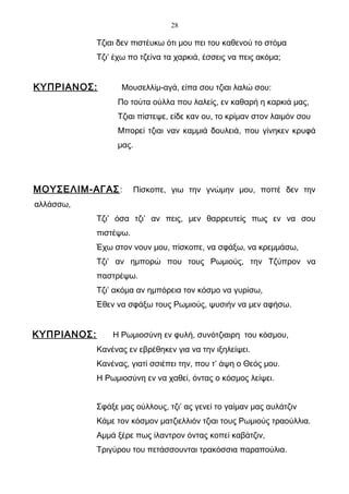 28

             Τζιαι δεν πιστέυκω ότι μου πει του καθενού το στόμα
             Τζι’ έχω πο τζείνα τα χαρκιά, έσσεις να πεις ακόμα;


ΚΥΠΡΙΑΝΟΣ:         Μουσελλίμ-αγά, είπα σου τζιαι λαλώ σου:
                  Πο τούτα ούλλα που λαλείς, εν καθαρή η καρκιά μας,
                  Τζιαι πίστεψε, είδε καν ου, το κρίμαν στον λαιμόν σου
                  Μπορεί τζιαι ναν καμμιά δουλειά, που γίνηκεν κρυφά
                  μας.




ΜΟΥΣΕΛΙΜ-ΑΓΑΣ :         Πίσκοπε, γιω την γνώμην μου, ποττέ δεν την
αλλάσσω,
             Τζι’ όσα τζι’ αν πεις, μεν θαρρευτείς πως εν να σου
             πιστέψω.
             Έχω στον νουν μου, πίσκοπε, να σφάξω, να κρεμμάσω,
             Τζι’ αν ημπορώ που τους Ρωμιούς, την Τζύπρον να
             παστρέψω.
             Τζι’ ακόμα αν ημπόρεια τον κόσμο να γυρίσω,
             Έθεν να σφάξω τους Ρωμιούς, ψυσιήν να μεν αφήσω.


ΚΥΠΡΙΑΝΟΣ:       Η Ρωμιοσύνη εν φυλή, συνότζιαιρη του κόσμου,
             Κανένας εν εβρέθηκεν για να την ιξηλείψει.
             Κανένας, γιατί σσιέπει την, που τ’ άψη ο Θεός μου.
             Η Ρωμιοσύνη εν να χαθεί, όντας ο κόσμος λείψει.


             Σφάξε μας ούλλους, τζι’ ας γενεί το γαίμαν μας αυλάτζιν
             Κάμε τον κόσμον ματζιελλιόν τζιαι τους Ρωμιούς τραούλλια.
             Αμμά ξέρε πως ίλαντρον όντας κοπεί καβάτζιν,
             Τριγύρου του πετάσσουνται τρακόσσια παραπούλια.
 