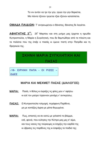 29

                Το νιν αντάν να τρι την γην, τρώει την γην θαρκέται,
                Μα πάντα τζείνον τρώεται τζιαι τζείνον καταλλιέται.


ΟΜΑΔΑ ΠΑΙΔΙΩΝ : Τ’ αντρειωμένου ο θάνατος, θάνατος δε λογιέται.

                 ος      η
ΑΦΗΓΗΤΗΣ 3 :           25 Μαρτίου και στη μνήμη μας έρχεται η ηρωίδα
Κυπριοπούλα, η Μαρία η Συγκλητική, που δε θαμπώθηκε από τα πλούτη και
τα παλάτια που της έταξε ο πασάς κι έμεινε πιστή στην Πατρίδα και τη
Θρησκεία της.



           ΣΚΗΝΗ ΜΑΡΙΑ ΣΥΓΚΛΗΤΙΚΗ ΚΑΙ
                                 ΠΑΣΑΣ

-16- ΕΙΡΗΝΗ ΠΑΠΑ - ΟΙ ΡΙΖΕΣ –
ΩΔΕΣ


         ΜΑΡΙΑ ΚΑΙ ΜΕΧΜΕΤ ΠΑΣΑΣ (ΔΙΑΛΟΓΟΣ)


ΜΑΡΙΑ:     Πασά, τι θέλεις κι έκραξες τις φίλες μου ν’ αφήσω
          κι εσέ τον μαύρο τύραννον μονάχη ν’ αντικρύσω;


ΠΑΣΑΣ:    Ω Κυπριοπούλα τολμηρή, περήφανη Παρθένα,
          μη με κοιτάζεις άγρια με μάτια θυμωμένα.


ΜΑΡΙΑ:     Πως, απαιτείς να σε κοιτώ με γελαστό το βλέμμα,
          εσέ, φονιά, που κύλησες την Κύπρο μας μες σ’ αίμα,
          και τους ναούς της τούρκεψες κι έσχιζες την καρδιά της
          κι ύβρισες τες παρθένες της κι έσφαξες τα παιδιά της;
 