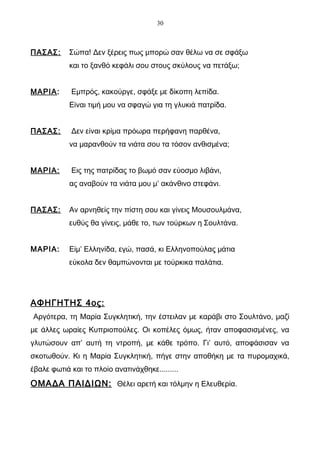 30



ΠΑΣΑΣ:      Σώπα! Δεν ξέρεις πως μπορώ σαν θέλω να σε σφάξω
            και το ξανθό κεφάλι σου στους σκύλους να πετάξω;


ΜΑΡΙΑ:      Εμπρός, κακούργε, σφάξε με δίκοπη λεπίδα.
            Είναι τιμή μου να σφαγώ για τη γλυκιά πατρίδα.


ΠΑΣΑΣ:      Δεν είναι κρίμα πρόωρα περήφανη παρθένα,
            να μαρανθούν τα νιάτα σου τα τόσον ανθισμένα;


ΜΑΡΙΑ:      Εις της πατρίδας το βωμό σαν εύοσμο λιβάνι,
            ας αναβούν τα νιάτα μου μ’ ακάνθινο στεφάνι.


ΠΑΣΑΣ:      Αν αρνηθείς την πίστη σου και γίνεις Μουσουλμάνα,
            ευθύς θα γίνεις, μάθε το, των τούρκων η Σουλτάνα.


ΜΑΡΙΑ:      Είμ’ Ελληνίδα, εγώ, πασά, κι Ελληνοπούλας μάτια
            εύκολα δεν θαμπώνονται με τούρκικα παλάτια.




ΑΦΗΓΗΤΗΣ 4ος:
Αργότερα, τη Μαρία Συγκλητική, την έστειλαν με καράβι στο Σουλτάνο, μαζί
με άλλες ωραίες Κυπριοπούλες. Οι κοπέλες όμως, ήταν αποφασισμένες, να
γλυτώσουν απ’ αυτή τη ντροπή, με κάθε τρόπο. Γι’ αυτό, αποφάσισαν να
σκοτωθούν. Κι η Μαρία Συγκλητική, πήγε στην αποθήκη με τα πυρομαχικά,
έβαλε φωτιά και το πλοίο ανατινάχθηκε.........
ΟΜΑΔΑ ΠΑΙΔΙΩΝ: Θέλει αρετή και τόλμην η Ελευθερία.
 