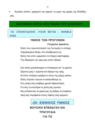 33

•          Εμπρός λοιπόν, χορέψετε και χαρείτε τη μέρα της χαράς της Ελλάδας
    μας.


            ΕΛΛΗΝΙΚΟΙ ΧΟΡΟΙ ΑΠΟ ΠΑΙΔΙΑ ΤΟΥ ΣΧΟΛΕΙΟΥ


-19- ΣΠΑΝΟΥΔΑΚΗΣ –FOUR BETAS – MARBLE
KING
                         ΥΜΝΟΣ ΤΩΝ ΠΡΟΓΟΝΩΝ
                                           Γεωργίου Δροσίνη
                Εσείς που πρωτοσπείρατε της Λευτεριάς το σπόρο,
                Λαχταρισμένο δώρο, στη σκλαβωμένη γη,
                Εσείς που όταν ωρίμασαν τα στάχυα καρποφόρα,
                Του θερισμού την ώρα μας γίνατε οδηγοί.


                Σαν ίσκιοι μεγαλόκορμοι κι απείραχτοι απ’ τα χρόνια,
                Σέρνετε εμάς τ’ αγγόνια στο δρόμο της τιμής,
                Κι όπου πολέμου κράξιμο κι όπου της μάχης κρότοι,
                Εσείς περνάτε πρώτοι κι ακολουθούμε εμ
                Στη μνήμη σας ανάβομε χρυσά λιβανιστήρια,
                Για σας τα κινητήρια τα χείλη μας υμνούν,
                Και μπλέκοντας τα χέρια μας της δόξας τα στεφάνια
                Δική σας περηφάνια στους τάφους σας κρεμούν.


                           -20- ΕΘΝΙΚΟΣ ΥΜΝΟΣ
                         ΜΟΥΣΙΚΗ ΕΠΕΝΔΥΣΗ ΚΑΙ
                                   ΤΡΑΓΟΥΔΙΑ
                                      ΓΙΑ ΤΟ
 