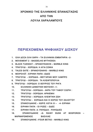 34

          ΧΡΟΝΙΚΟ ΤΗΣ ΕΛΛΗΝΙΚΗΣ ΕΠΑΝΑΣΤΑΣΗΣ
                           ΑΠΟ ΤΗΝ
                  ΛΟΥΛΑ ΧΑΡΑΛΑΜΠΟΥΣ




        ΠΕΡΙΕΧΟΜΕΝΑ ΨΗΦΙΑΚΟΥ ΔΙΣΚΟΥ

1.    ΟΛΗ ΔΟΞΑ ΟΛΗ ΧΑΡΗ – ΤΑ ΕΛΛΗΝΙΚΑ ΕΜΒΑΤΗΡΙΑ –2-
2.    MOVEMENT 2 - BAGGELHS MYTHODEA
3.    BLACK TUESDAY – SPANOYDAKHS – MARBLE KING
4.    ΤΡΑΓΟΥΔΙ - ΧΟΡΩΔΙΑ: Η ΑΓΙΑ ΣΟΦΙΑ
5.    TALES GATE – SPANOYDAKHS – MARBLE KING
6.    ΜΟΙΡΟΛΟΪ - ΕΙΡΗΝΗ ΠΑΠΑ –ΩΔΕΣ
7.    ΤΡΑΓΟΥΔΙ - ΧΟΡΩΔΙΑ - ΦΕΓΓΑΡΑΚΙ ΜΟΥ ΛΑΜΠΡΟ
8.    ΤΡΑΓΟΥΔΙ – ΧΟΡΩΔΙΑ: ΤΑ ΚΛΕΦΤΟΠΟΥΛΑ
9. ΤΡΑΓΟΥΔΙ - ΧΟΡΩΔΙΑ: Ο ΘΟΥΡΙΟΣ ΤΟΥ ΡΗΓΑ
10.       ΕΛΛΗΝΙΚΗ ΔΗΜΟΤΙΚΗ ΜΟΥΣΙΚΗ –1-
11.       ΤΡΑΓΟΥΔΙ - ΧΟΡΩΔΙΑ - ΑΚΡΑ ΤΟΥ ΤΑΦΟΥ ΣΙΩΠΗ :
12.       ΤΡΑΓΟΥΔΙ - ΧΟΡΩΔΙΑ: ΑΡΝΙΕΜΑΙ
13.       ΤΡΑΓΟΥΔΙ – ΧΟΡΩΔΙΑ: ΚΛΕΦΤΙΚΗ ΖΩΗ
14.       ΤΡΑΓΟΥΔΙ - ΧΟΡΩΔΙΑ ΚΑΙ Ο ΧΟΡΟΣ ΤΟΥ ΖΑΛΟΓΓΟΥ
15.       ΣΠΑΝΟΥΔΑΚΗΣ – ΧΩΡΙΣ ΛΟΓΙΑ ΙΙΙ –   -4- ΕΙΡΗΝΗ
16.       ΕΙΡΗΝΗ ΠΑΠΑ - ΟΙ ΡΙΖΕΣ – ΩΔΕΣ
17.       ΕΙΡΗΝΗ ΠΑΠΑ -4- ΡΑΨΩΔΙΑ - ΡΑΨΩΔΙΕΣ
18.         ΣΠΑΝΟΥΔΑΚΗΣ    –9-   RAINY    DUSK   AT   BOSPOROS   –
      ΜΑΡΜΑΡΩΜΕΝΟΣ         ΒΑΣΙΛΙΑΣ
19.       ΣΠΑΝΟΥΔΑΚΗΣ –FOUR BETAS – MARBLE KING
 