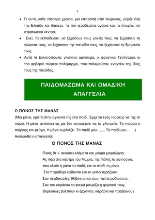 8

   • Γι αυτό, κάθε τέσσερα χρόνια, μια επιτροπή από τούρκους, γύριζε όλη
       την Ελλάδα και διάλεγε, τα πιο γεροδεμένα αγόρια και τα έπαιρνε, σε
       στρατιωτικά κέντρα.
   •    Εκεί, τα εκπαίδευαν, να ξεχάσουν τους γονείς τους, να ξεχάσουν τη
       γλώσσα τους, να ξεχάσουν την πατρίδα τους, να ξεχάσουν τη θρησκεία
       τους.
   • Αυτά τα Ελληνόπουλα, γίνονταν αργότερα, οι φανατικοί Γενίτσαροι, οι
       πιο φοβεροί τούρκοι πολέμαρχοι, που πολεμούσαν, εναντίον της ίδιας
       τους της πατρίδας.



                 ΠΑΙΔΟΜΑΖΩΜΑ ΚΑΙ ΟΜΑΔΙΚΗ
                                      ΑΠΑΓΓΕΛΙΑ


Ο ΠΟΝΟΣ ΤΗΣ ΜΑΝΑΣ
(Μια μάνα, κρατά στην αγκαλιά της ένα παιδί. Έρχεται ένας τούρκος να της το
πάρει. Η μάνα αντιστέκεται, μα δεν καταφέρνει να το γλυτώσει. Το παίρνει ο
τούρκος και φεύγει. Η μάνα ουρλιάζει. Το παιδί μου........ Το παιδί μου........)
Ακολουθεί η απαγγελία:
                        Ο ΠΟΝΟΣ ΤΗΣ ΜΑΝΑΣ

                  Ποιος θε ν’ ακούσει κλάματα και μαύρα μοιρολόγια;
                  Ας πάει στα κάστρα του Μωριά, της Πόλης τα καντούνια,
                  που κλαίει η μάνα το παιδί, και το παιδί τη μάνα.
                   Στο παραθύρι κάθονται και το γιαλό τηράζουν.
                  Σαν περδικούλες θλίβονται και σαν παπιά μαδιούνται.
                  Σαν του κοράκου τα φτερά μαυρίζει η φορεσιά τους.
                  Βαρκούλες βλέπουν κι έρχονται, καράβια και προβαίνουν.
 