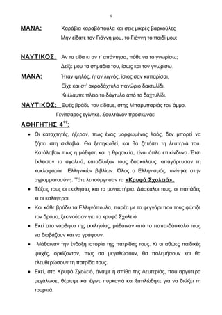 9

ΜΑΝΑ:              Καράβια καραβόπουλα και σεις μικρές βαρκούλες
                  Μην είδατε τον Γιάννη μου, το Γιάννη το παιδί μου;


ΝΑΥΤΙΚΟΣ: Αν το είδα κι αν τ’ απάντησα, πόθε να το γνωρίσω;
                  Δείξε μου τα σημάδια του, ίσως και τον γνωρίσω.
ΜΑΝΑ:              Ήταν ψηλός, ήταν λιγνός, ίσιος σαν κυπαρίσσι,
                   Είχε και στ’ ακροδάχτυλο πανώριο δακτυλίδι,
                   Κι έλαμπε πλειο το δάχτυλο από το δαχτυλίδι.
ΝΑΥΤΙΚΟΣ: Εψές βράδυ τον είδαμε, στης Μπαρμπαριάς τον άμμο.
                 Γενίτσαρος εγίνηκε. Σουλτάνον προσκυνάει
                   ος
ΑΦΗΓΗΤΗΣ 4 :
  • Οι καταχτητές, ήξεραν, πως ένας μορφωμένος λαός, δεν μπορεί να
      ζήσει στη σκλαβιά. Θα ξεσηκωθεί, και θα ζητήσει τη λευτεριά του.
      Κατάλαβαν πως η μάθηση και η θρησκεία, είναι όπλα επικίνδυνα. Έτσι
      έκλεισαν τα σχολειά, καταδίωξαν τους δασκάλους, απαγόρευσαν τη
      κυκλοφορία        Ελληνικών βιβλίων. Όλος ο Ελληνισμός, πνίγηκε στην
      αγραμματοσύνη. Τότε λειτούργησαν τα «Κρυφά Σχολειά».
  • Τάξεις τους οι εκκλησίες και τα μοναστήρια. Δάσκαλοι τους, οι παπάδες
      κι οι καλόγεροι.
  • Και κάθε βράδυ τα Ελληνόπουλα, παρέα με το φεγγάρι που τους φώτιζε
      τον δρόμο, ξεκινούσαν για το κρυφό Σχολειό.
  • Εκεί στο νάρθηκα της εκκλησίας, μάθαιναν από το παπα-δάσκαλο τους
      να διαβάζουν και να γράφουν.
  •   Μάθαιναν την ένδοξη ιστορία της πατρίδας τους. Κι οι αθώες παιδικές
      ψυχές, ορκίζονταν, πως σα μεγαλώσουν, θα πολεμήσουν και θα
      ελευθερώσουν τη πατρίδα τους.
  • Εκεί, στο Κρυφό Σχολειό, άναψε η σπίθα της Λευτεριάς, που αργότερα
      μεγάλωσε, θέριεψε και έγινε πυρκαγιά και ξαπλώθηκε για να διώξει τη
      τουρκιά.
 