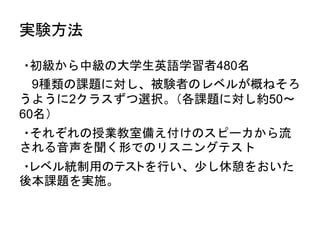 実験方法
•・初級から中級の大学生英語学習者480名
• 9種類の課題に対し、被験者のレベルが概ねそろ
うように2クラスずつ選択。（各課題に対し約50～
60名）
•・それぞれの授業教室備え付けのスピーカから流
される音声を聞く形でのリスニングテスト
•・レベル統制用のテストを行い、少し休憩をおいた
後本課題を実施。
 