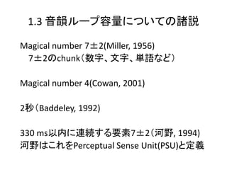 1.3 音韻ループ容量についての諸説
Magical number 7±2(Miller, 1956)
7±2のchunk（数字、文字、単語など）
Magical number 4(Cowan, 2001)
2秒（Baddeley, 1992)
330 ms以内に連続する要素7±2（河野, 1994)
河野はこれをPerceptual Sense Unit(PSU)と定義
 