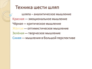 Техника шести шляп
Белая шляпа – аналитическое мышление
Красная — эмоциональное мышление
Чёрная — критическое мышление
Жёлтая — оптимистическое мышление
Зелёная — творческое мышление
Синяя — мышления в большой перспективе
 