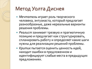 Метод Уолта Диснея
 Мечтатель играет роль творческого
  человека, энтузиаста, который предлагает
  разнообразные, даже нереальные варианты
  решения проблемы.
 Реалист занимает трезвую и прагматичную
  позицию и предлагает как структурировать,
  спланировать работу и определяет какие шаги
  нужны для реализации решений проблемы.
 Критик пытается оценить ценность идей,
  находит ошибки в предложенном и
  идентифицирует слабые места в предыдущих
  предложениях.
 