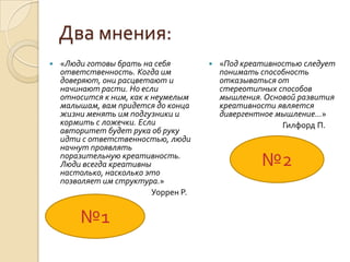 Два мнения:
   «Люди готовы брать на себя            «Под креативностью следует
    ответственность. Когда им              понимать способность
    доверяют, они расцветают и             отказываться от
    начинают расти. Но если                стереотипных способов
    относится к ним, как к неумелым        мышления. Основой развития
    малышам, вам придется до конца         креативности является
    жизни менять им подгузники и           дивергентное мышление…»
    кормить с ложечки. Если                              Гилфорд П.
    авторитет будет рука об руку
    идти с ответственностью, люди
    начнут проявлять
    поразительную креативность.
    Люди всегда креативны
    настолько, насколько это
                                                    №2
    позволяет им структура.»
                           Уоррен Р.


        №1
 