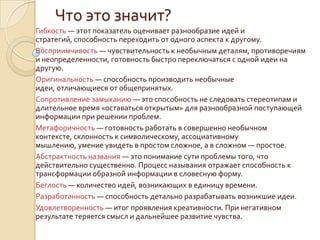 Что это значит?
Гибкость — этот показатель оценивает разнообразие идей и
стратегий, способность переходить от одного аспекта к другому.
Восприимчивость — чувствительность к необычным деталям, противоречиям
и неопределенности, готовность быстро переключаться с одной идеи на
другую.
Оригинальность — способность производить необычные
идеи, отличающиеся от общепринятых.
Сопротивление замыканию — это способность не следовать стереотипам и
длительное время «оставаться открытым» для разнообразной поступающей
информации при решении проблем.
Метафоричность — готовность работать в совершенно необычном
контексте, склонность к символическому, ассоциативному
мышлению, умение увидеть в простом сложное, а в сложном — простое.
Абстрактность названия — это понимание сути проблемы того, что
действительно существенно. Процесс называния отражает способность к
трансформации образной информации в словесную форму.
Беглость — количество идей, возникающих в единицу времени.
Разработанность — способность детально разрабатывать возникшие идеи.
Удовлетворенность — итог проявления креативности. При негативном
результате теряется смысл и дальнейшее развитие чувства.
 