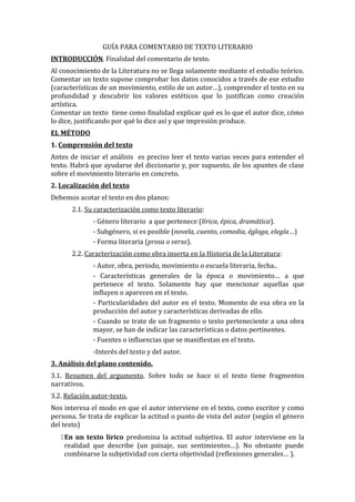 GUÍA PARA COMENTARIO DE TEXTO LITERARIO
INTRODUCCIÓN. Finalidad del comentario de texto.
Al conocimiento de la Literatura no se llega solamente mediante el estudio teórico.
Comentar un texto supone comprobar los datos conocidos a través de ese estudio
(características de un movimiento, estilo de un autor…), comprender el texto en su
profundidad y descubrir los valores estéticos que lo justifican como creación
artística.
Comentar un texto tiene como finalidad explicar qué es lo que el autor dice, cómo
lo dice, justificando por qué lo dice así y que impresión produce.
EL MÉTODO
1. Comprensión del texto
Antes de iniciar el análisis es preciso leer el texto varias veces para entender el
texto. Habrá que ayudarse del diccionario y, por supuesto, de los apuntes de clase
sobre el movimiento literario en concreto.
2. Localización del texto
Debemos acotar el texto en dos planos:
       2.1. Su caracterización como texto literario:
              - Género literario a que pertenece (lírica, épica, dramática).
              - Subgénero, si es posible (novela, cuento, comedia, égloga, elegía…)
              - Forma literaria (prosa o verso).
       2.2. Caracterización como obra inserta en la Historia de la Literatura:
              - Autor, obra, periodo, movimiento o escuela literaria, fecha..
              - Características generales de la época o movimiento… a que
              pertenece el texto. Solamente hay que mencionar aquellas que
              influyen o aparecen en el texto.
              - Particularidades del autor en el texto. Momento de esa obra en la
              producción del autor y características derivadas de ello.
              - Cuando se trate de un fragmento o texto perteneciente a una obra
              mayor, se han de indicar las características o datos pertinentes.
              - Fuentes o influencias que se manifiestan en el texto.
              -Interés del texto y del autor.
3. Análisis del plano contenido.
3.1. Resumen del argumento. Sobre todo se hace si el texto tiene fragmentos
narrativos.
3.2. Relación autor-texto.
Nos interesa el modo en que el autor interviene en el texto, como escritor y como
persona. Se trata de explicar la actitud o punto de vista del autor (según el género
del texto)
    En un texto lírico predomina la actitud subjetiva. El autor interviene en la
     realidad que describe (un paisaje, sus sentimientos…). No obstante puede
     combinarse la subjetividad con cierta objetividad (reflexiones generales… ).
 