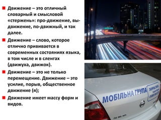 Движение – это отличный
словарный и смысловой
«стержень»: про-движение, вы-
движение, по-движный, и так
далее.
Движение – слово, которое
отлично прививается в
современных состояниях языка,
в том числе и в сленгах
(движуха, движок).
Движение – это не только
перемещение. Движение – это
усилие, порыв, общественное
движение (я);
Движение имеет массу форм и
видов.
 