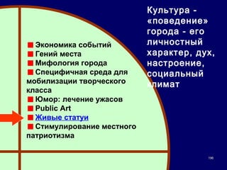 Культура -
                            «поведение»
                            города - его
  Экономика событий         личностный
  Гений места               характер, дух,
  Мифология города          настроение,
  Специфичная среда для     социальный
мобилизации творческого     климат
класса
  Юмор: лечение ужасов
  Public Art
  Живые статуи
  Стимулирование местного
патриотизма

                                        196
 