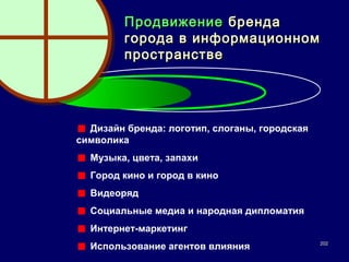Продвижение бренда
         города в информационном
         пространстве




  Дизайн бренда: логотип, слоганы, городская
символика
  Музыка, цвета, запахи
  Город кино и город в кино
  Видеоряд
  Социальные медиа и народная дипломатия
  Интернет-маркетинг
                                               202
  Использование агентов влияния
 