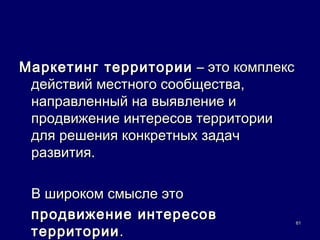 Маркетинг территории – это комплекс
 действий местного сообщества,
 направленный на выявление и
 продвижение интересов территории
 для решения конкретных задач
 развития.

 В широком смысле это
 продвижение интересов                61

 территории .
 