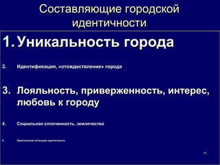 Составляющие городской
                          идентичности
1. Уникальность города
2.   Идентификация, «отождествление» города




3. Лояльность, приверженность, интерес,
   любовь к городу

4.   Социальная сплоченность, землячество


5.   Практический потенциал идентичности




                                              71
 