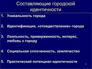 Составляющие городской
            идентичности
1. Уникальность города

2. Идентификация, «отождествление» города

3. Лояльность, приверженность, интерес,
   любовь к городу

4. Социальная сплоченность, землячество

5. Практический потенциал идентичности      73
 