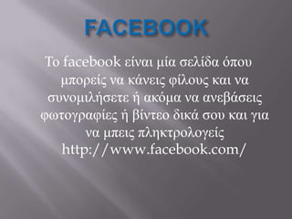 Το facebook είναι μία ζελίδα όποσ
   μπορείς να κάνεις θίλοσς και να
 ζσνομιλήζεηε ή ακόμα να ανεβάζεις
θωηογραθίες ή βίνηεο δικά ζοσ και για
       να μπεις πληκηρολογείς
   http://www.facebook.com/
 