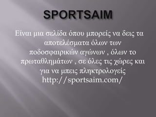 Είναι μια ζελίδα όποσ μπορείς να δεις ηα
         αποηελέζμαηα όλων ηων
    ποδοζθαιρικών αγώνων , όλων ηο
 πρωηαθλημάηων , ζε όλες ηις τώρες και
        για να μπεις πληκηρολογείς
         http://sportsaim.com/
 