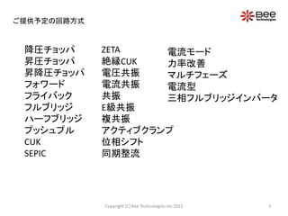ご提供予定の回路方式



 降圧チョッパ      ZETA    電流モード
 昇圧チョッパ      絶縁CUK   力率改善
 昇降圧チョッパ     電圧共振    マルチフェーズ
 フォワード       電流共振    電流型
 フライバック      共振      三相フルブリッジインバータ
 フルブリッジ      E級共振
 ハーフブリッジ     複共振
 プッシュプル      アクティブクランプ
 CUK         位相シフト
 SEPIC       同期整流




             Copyright (C) Bee Technologies Inc.2012   3
 